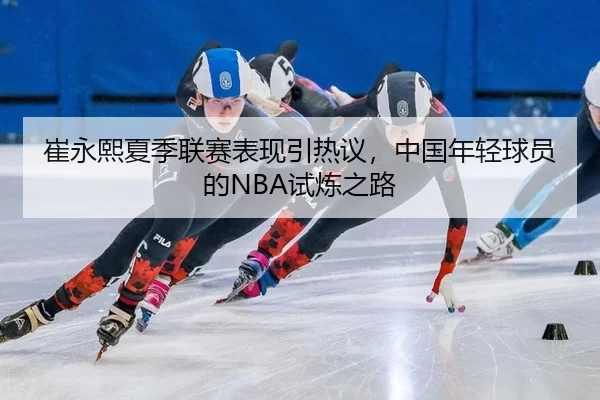 崔永熙夏季联赛表现引热议，中国年轻球员的NBA试炼之路